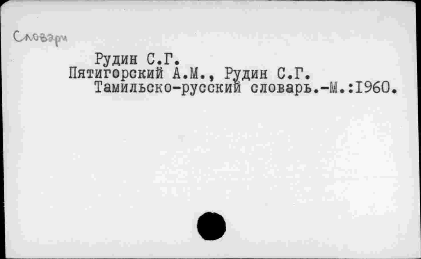 ﻿
Рудин С.Г.
Пятигорский А.М., Рудин С.Г.
Тамильско-русский словарь.-М.: 1960.